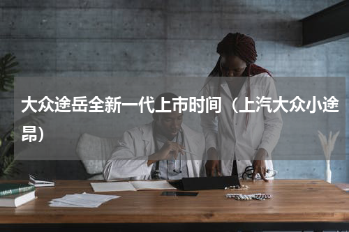大众途岳全新一代上市时间（上汽大众小途昂）