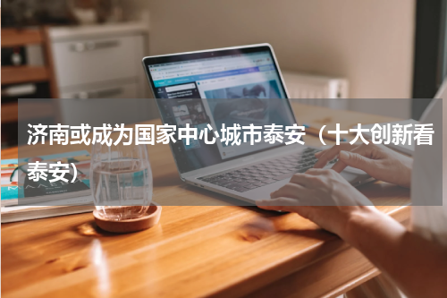 济南或成为国家中心城市泰安（十大创新看泰安）