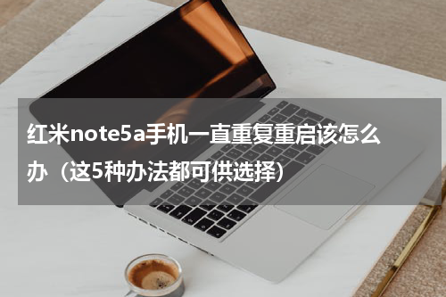 红米note5a手机一直重复重启该怎么办（这5种办法都可供选择）