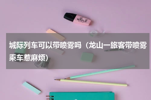 城际列车可以带喷雾吗（龙山一旅客带喷雾乘车惹麻烦）