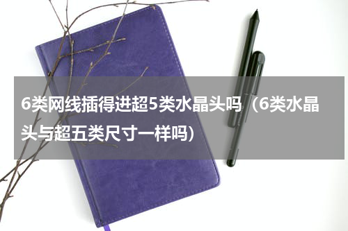 6类网线插得进超5类水晶头吗（6类水晶头与超五类尺寸一样吗）