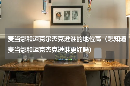 麦当娜和迈克尔杰克逊谁的地位高（想知道麦当娜和迈克杰克逊谁更红吗）