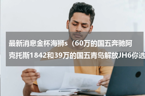 最新消息金杯海狮s（60万的国五奔驰阿克托斯1842和39万的国五青岛解放JH6你选哪一款）