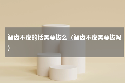 智齿不疼的话需要拔么（智齿不疼需要拔吗）