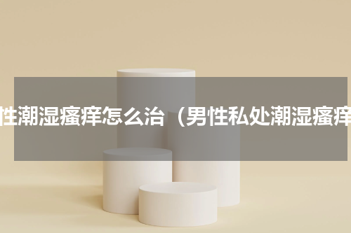 男性潮湿瘙痒怎么治（男性私处潮湿瘙痒）