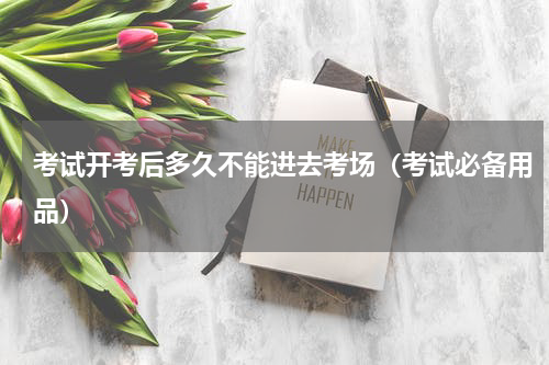 考试开考后多久不能进去考场（考试必备用品）