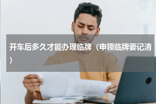 开车后多久才能办理临牌（申领临牌要记清）