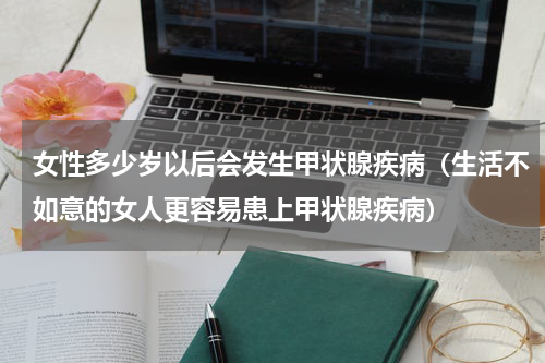 女性多少岁以后会发生甲状腺疾病（生活不如意的女人更容易患上甲状腺疾病）