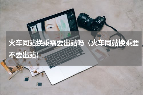 火车同站换乘需要出站吗（火车同站换乘要不要出站）