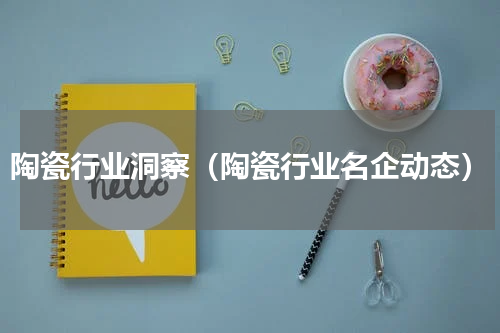 陶瓷行业洞察（陶瓷行业名企动态）