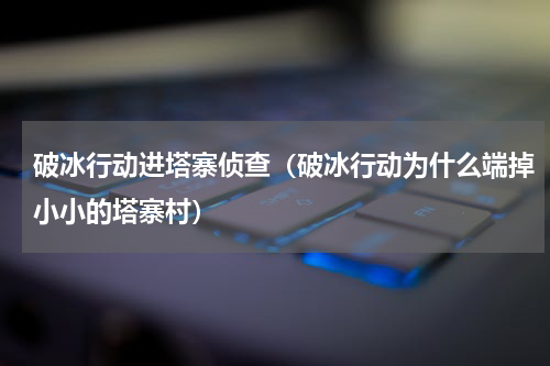 破冰行动进塔寨侦查（破冰行动为什么端掉小小的塔寨村）