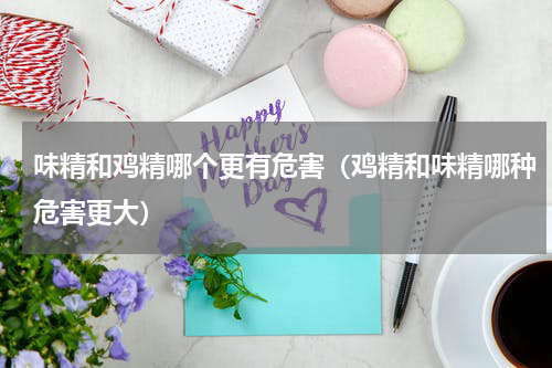 味精和鸡精哪个更有危害（鸡精和味精哪种危害更大）