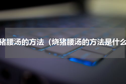 烧猪腰汤的方法（烧猪腰汤的方法是什么）