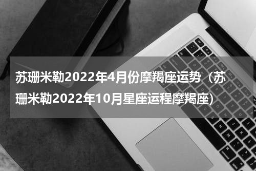 苏珊米勒2022年4月份摩羯座运势（苏珊米勒2022年10月星座运程摩羯座）