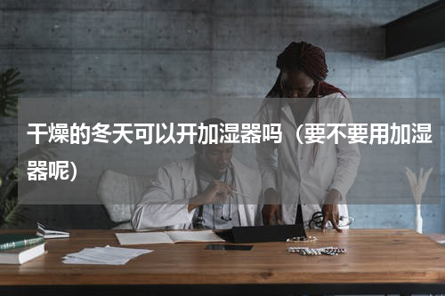 干燥的冬天可以开加湿器吗（要不要用加湿器呢）