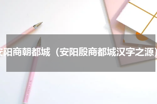 安阳商朝都城（安阳殷商都城汉字之源）