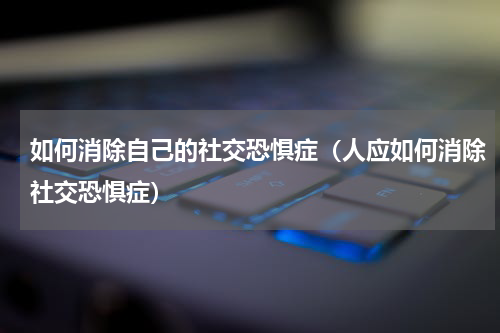 如何消除自己的社交恐惧症（人应如何消除社交恐惧症）
