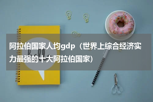 阿拉伯国家人均gdp（世界上综合经济实力最强的十大阿拉伯国家）