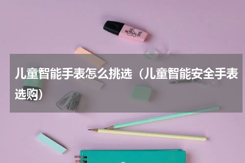 儿童智能手表怎么挑选（儿童智能安全手表选购）