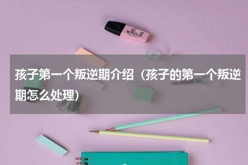 孩子第一个叛逆期介绍（孩子的第一个叛逆期怎么处理）