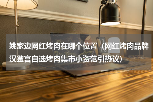 姚家边网红烤肉在哪个位置（网红烤肉品牌汉釜宫自选烤肉集市小资范引热议）