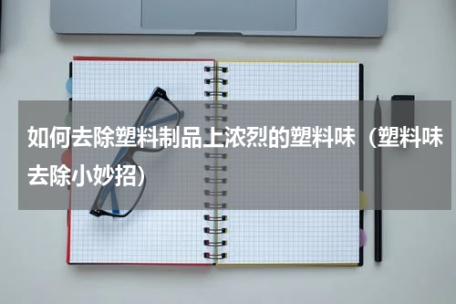 如何去除塑料制品上浓烈的塑料味（塑料味去除小妙招）