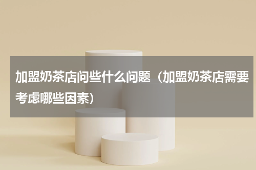 加盟奶茶店问些什么问题（加盟奶茶店需要考虑哪些因素）