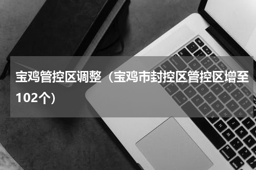 宝鸡管控区调整（宝鸡市封控区管控区增至102个）