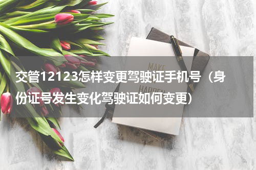 交管12123怎样变更驾驶证手机号（身份证号发生变化驾驶证如何变更）