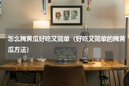 怎么腌黄瓜好吃又简单（好吃又简单的腌黄瓜方法）