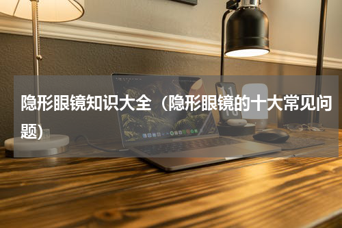 隐形眼镜知识大全（隐形眼镜的十大常见问题）