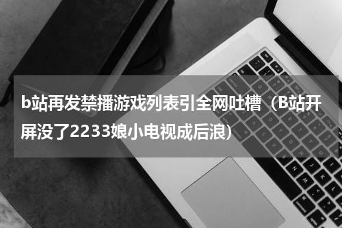 b站再发禁播游戏列表引全网吐槽（B站开屏没了2233娘小电视成后浪）