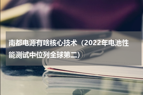 南都电源有啥核心技术（2022年电池性能测试中位列全球第二）