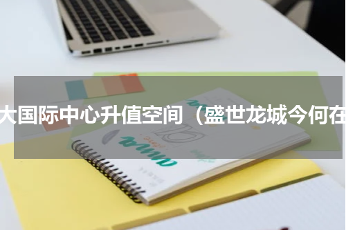 恒大国际中心升值空间（盛世龙城今何在）