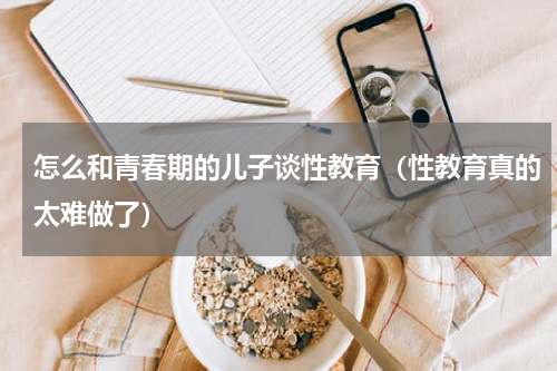 怎么和青春期的儿子谈性教育（性教育真的太难做了）