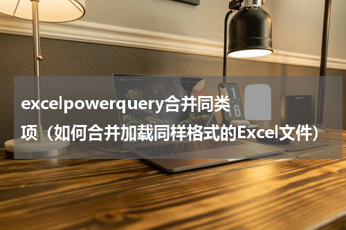 excelpowerquery合并同类项（如何合并加载同样格式的Excel文件）
