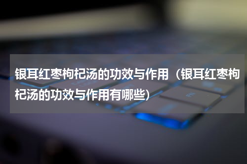 银耳红枣枸杞汤的功效与作用（银耳红枣枸杞汤的功效与作用有哪些）