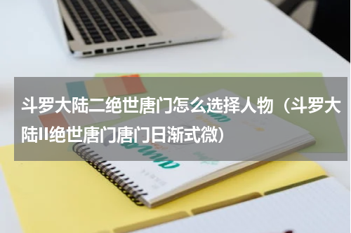 斗罗大陆二绝世唐门怎么选择人物（斗罗大陆II绝世唐门唐门日渐式微）
