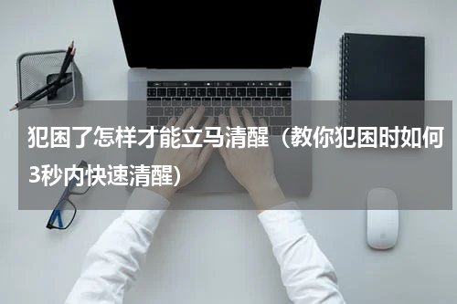 犯困了怎样才能立马清醒（教你犯困时如何3秒内快速清醒）