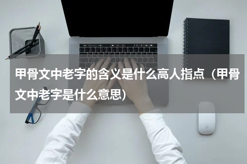 甲骨文中老字的含义是什么高人指点（甲骨文中老字是什么意思）