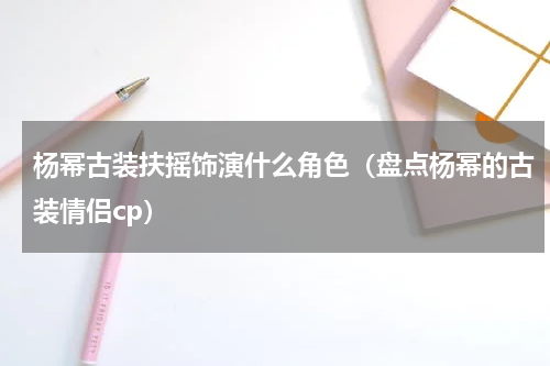 杨幂古装扶摇饰演什么角色（盘点杨幂的古装情侣cp）