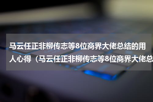 马云任正非柳传志等8位商界大佬总结的用人心得（马云任正非柳传志等8位商界大佬总结的用人心得）