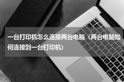 一台打印机怎么连接两台电脑（两台电脑如何连接到一台打印机）