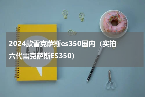 2024款雷克萨斯es350国内（实拍六代雷克萨斯ES350）