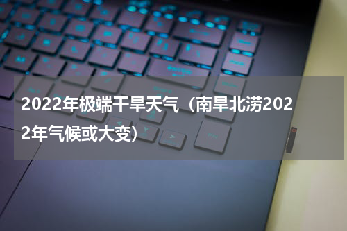 2022年极端干旱天气（南旱北涝2022年气候或大变）
