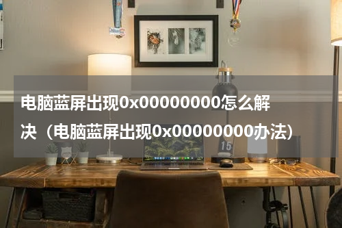电脑蓝屏出现0x00000000怎么解决（电脑蓝屏出现0x00000000办法）