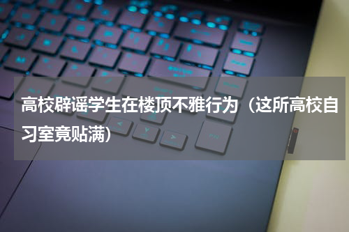 高校辟谣学生在楼顶不雅行为（这所高校自习室竟贴满）