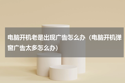 电脑开机老是出现广告怎么办（电脑开机弹窗广告太多怎么办）