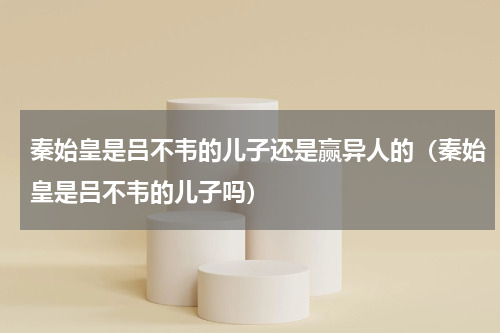 秦始皇是吕不韦的儿子还是赢异人的（秦始皇是吕不韦的儿子吗）