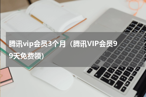 腾讯vip会员3个月（腾讯VIP会员99天免费领）